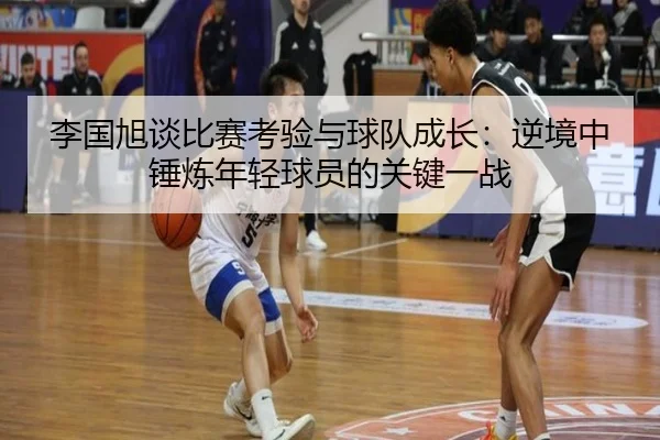 李国旭谈比赛考验与球队成长：逆境中锤炼年轻球员的关键一战