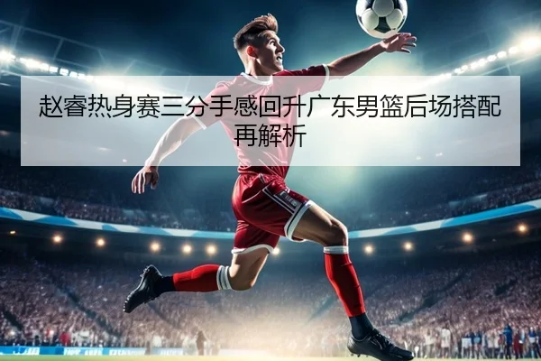 赵睿热身赛三分手感回升广东男篮后场搭配再解析